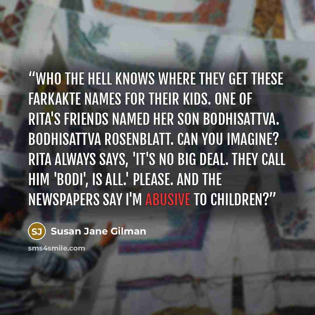 “Who the hell knows where they get these farkakte names for their kids. One of Rita's friends named her son Bodhisattva. Bodhisattva Rosenblatt. Can you imagine? Rita always says, 'It's no big deal. They call him 'Bodi', is all.' Please. And the newspapers say I'm abusive to children?” quote by Susan Jane Gilman