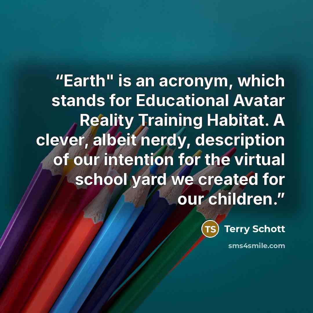 “Earth" is an acronym, which stands for Educational Avatar Reality Training Habitat. A clever, albeit nerdy, description of our intention for the virtual school yard we created for our children.” quote by Terry Schott