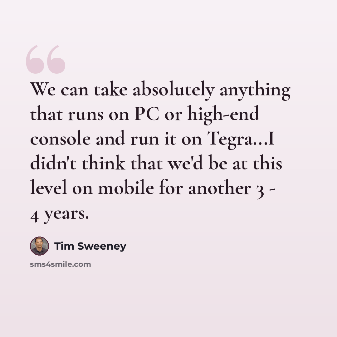 “We can take absolutely anything that runs on PC or high-end console and run it on Tegra...I didn't think that we'd be at this level on mobile for another 3 - 4 years.” quote by Tim Sweeney