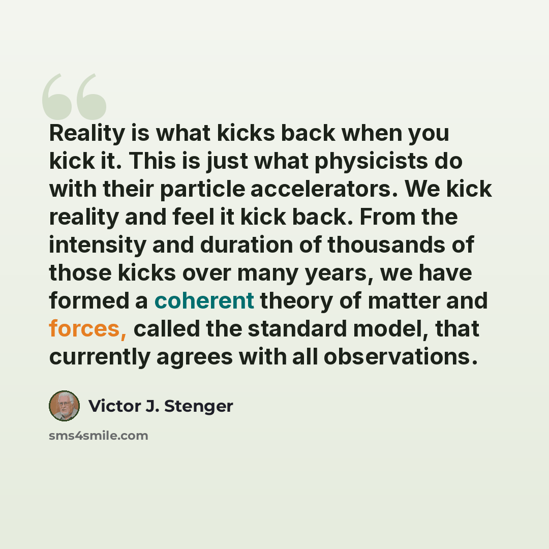 “Reality is what kicks back when you kick it. This is just what physicists do with their particle accelerators. We kick reality and feel it kick back. From the intensity and duration of thousands of those kicks over many years, we have formed a coherent theory of matter and forces, called the…” quote by Victor J. Stenger