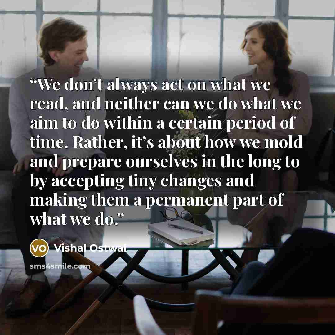 “We don’t always act on what we read, and neither can we do what we aim to do within a certain period of time. Rather, it’s about how we mold and prepare ourselves in the long to by accepting tiny changes and making them a permanent part of what we do.” quote by Vishal Ostwal