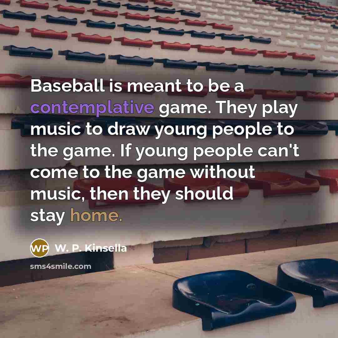 “Baseball is meant to be a contemplative game. They play music to draw young people to the game. If young people can't come to the game without music, then they should stay home.” quote by W. P. Kinsella