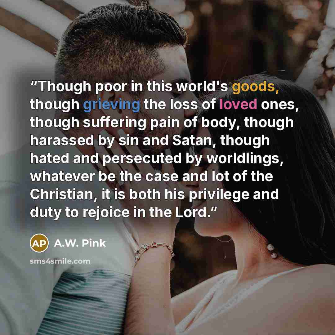“Though poor in this world's goods, though grieving the loss of loved ones, though suffering pain of body, though harassed by sin and Satan, though hated and persecuted by worldlings, whatever be the case and lot of the Christian, it is both his privilege and duty to rejoice in the Lord.” quote by A.W. Pink
