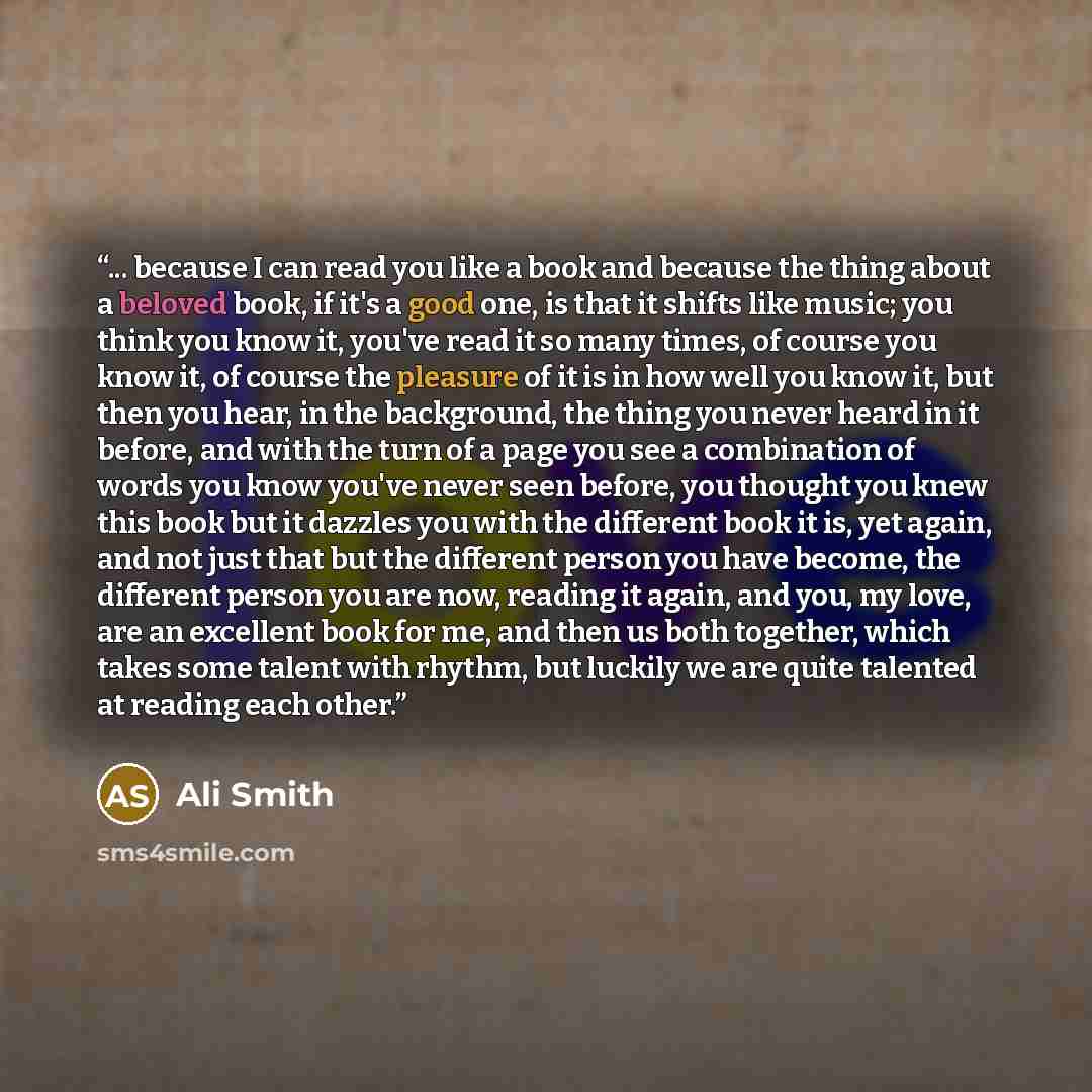 “... because I can read you like a book and because the thing about a beloved book, if it's a good one, is that it shifts like music; you think you know it, you've read it so many times, of course you know it, of course the pleasure of it is in how well you know it, but then you hear, in the…” quote by Ali Smith