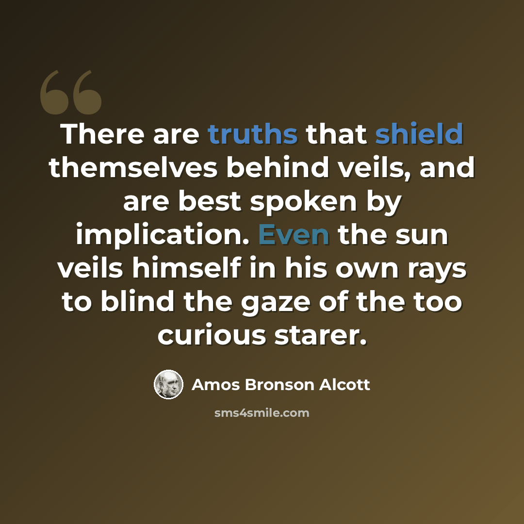 “There are truths that shield themselves behind veils, and are best spoken by implication. Even the sun veils himself in his own rays to blind the gaze of the too curious starer.” quote by Amos Bronson Alcott