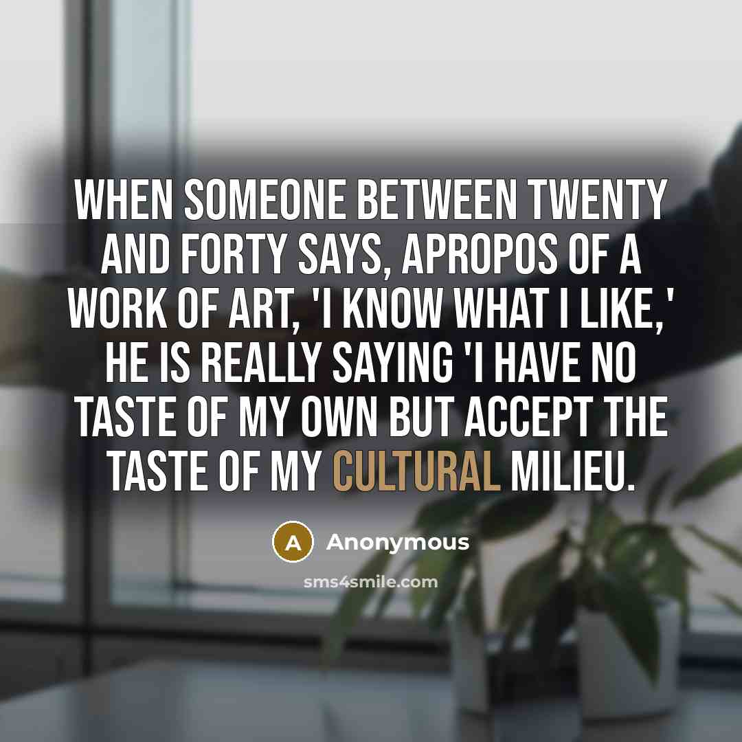 “When someone between twenty and forty says, apropos of a work of art, 'I know what I like,' he is really saying 'I have no taste of my own but accept the taste of my cultural milieu.” quote by Anonymous