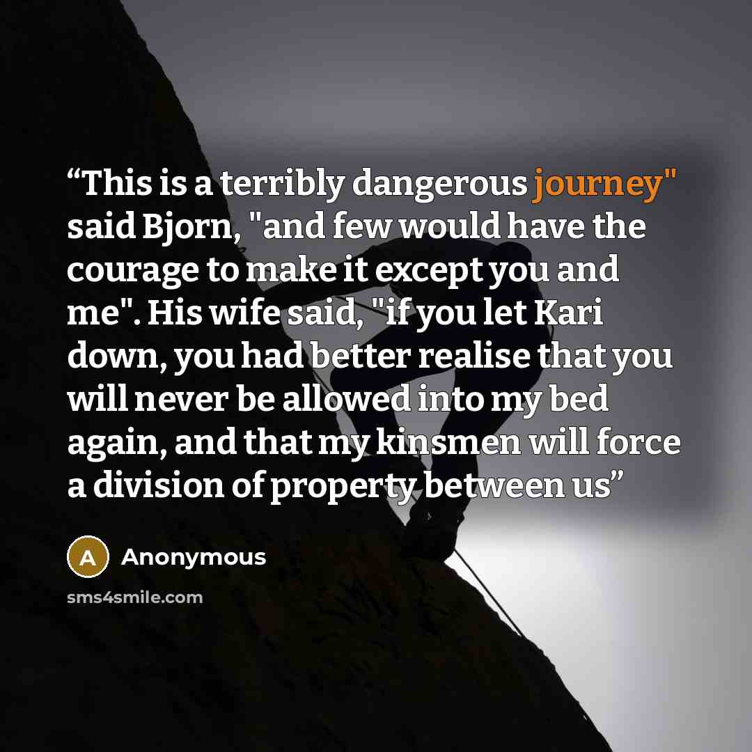 “This is a terribly dangerous journey" said Bjorn, "and few would have the courage to make it except you and me". His wife said, "if you let Kari down, you had better realise that you will never be allowed into my bed again, and that my kinsmen will force a division of property between us” quote by Anonymous