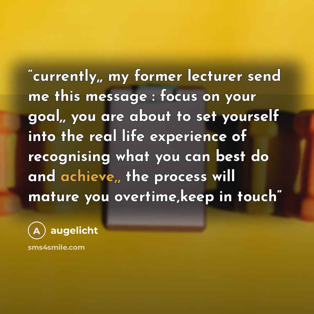 “currently,, my former lecturer send me this message : focus on your goal,, you are about to set yourself into the real life experience of recognising what you can best do and achieve,, the process will mature you overtime,keep in touch” quote by augelicht