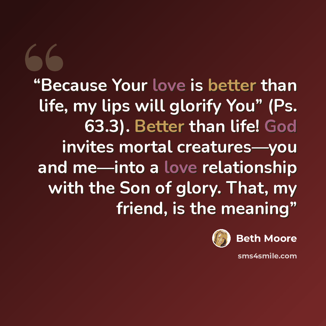 “Because Your love is better than life, my lips will glorify You” (Ps. 63.3). Better than life! God invites mortal creatures—you and me—into a love relationship with the Son of glory. That, my friend, is the meaning” quote by Beth Moore
