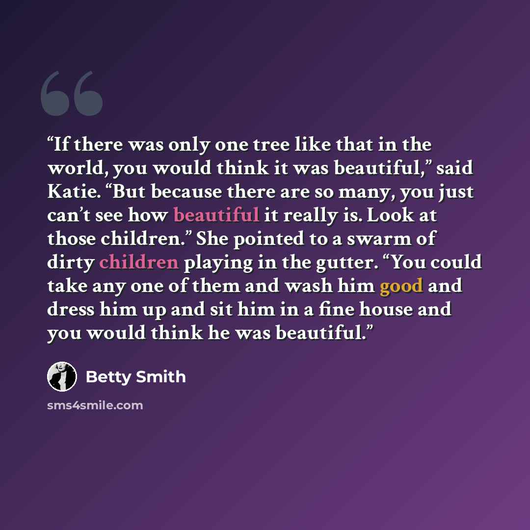 “If there was only one tree like that in the world, you would think it was beautiful,” said Katie. “But because there are so many, you just can’t see how beautiful it really is. Look at those children.” She pointed to a swarm of dirty children playing in the gutter. “You could take any one of them…” quote by Betty Smith