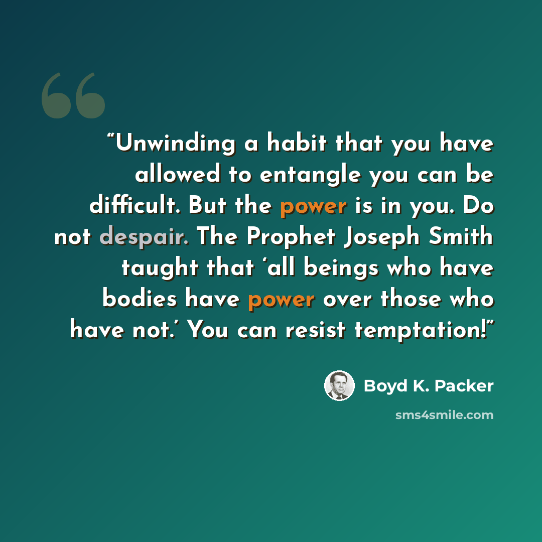 “Unwinding a habit that you have allowed to entangle you can be difficult. But the power is in you. Do not despair. The Prophet Joseph Smith taught that ‘all beings who have bodies have power over those who have not.’ You can resist temptation!” quote by Boyd K. Packer
