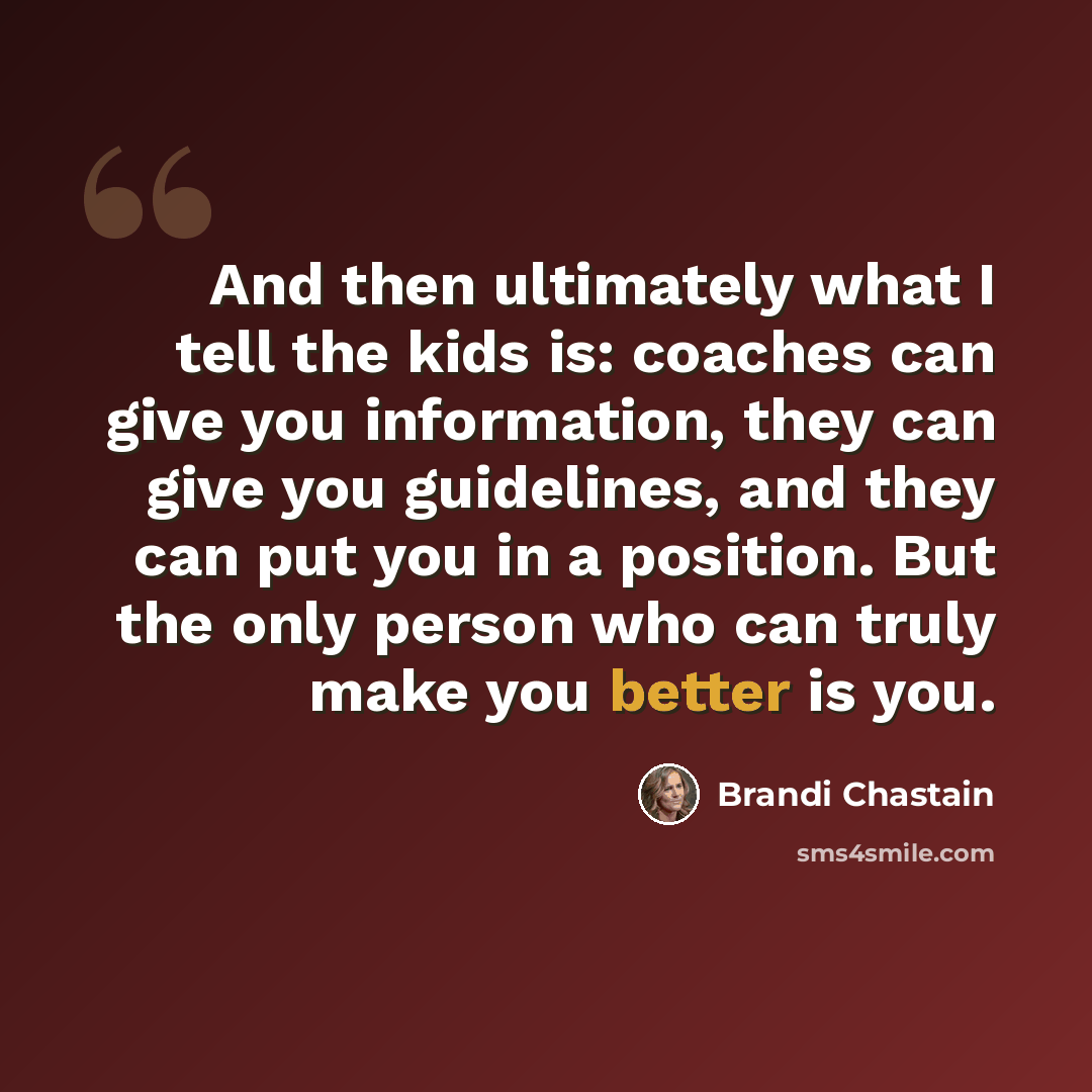 “And then ultimately what I tell the kids is: coaches can give you information, they can give you guidelines, and they can put you in a position. But the only person who can truly make you better is you.” quote by Brandi Chastain