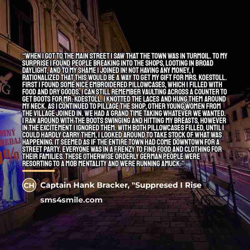 “When I got to the main street I saw that the town was in turmoil. To my surprise I found people breaking into the shops, looting in broad daylight, and to my shame I joined in! Not having any money, I rationalized that this would be a way to get my gift for Mrs. Koestoll. First I found some nice…” quote by Captain Hank Bracker, "Suppresed I Rise