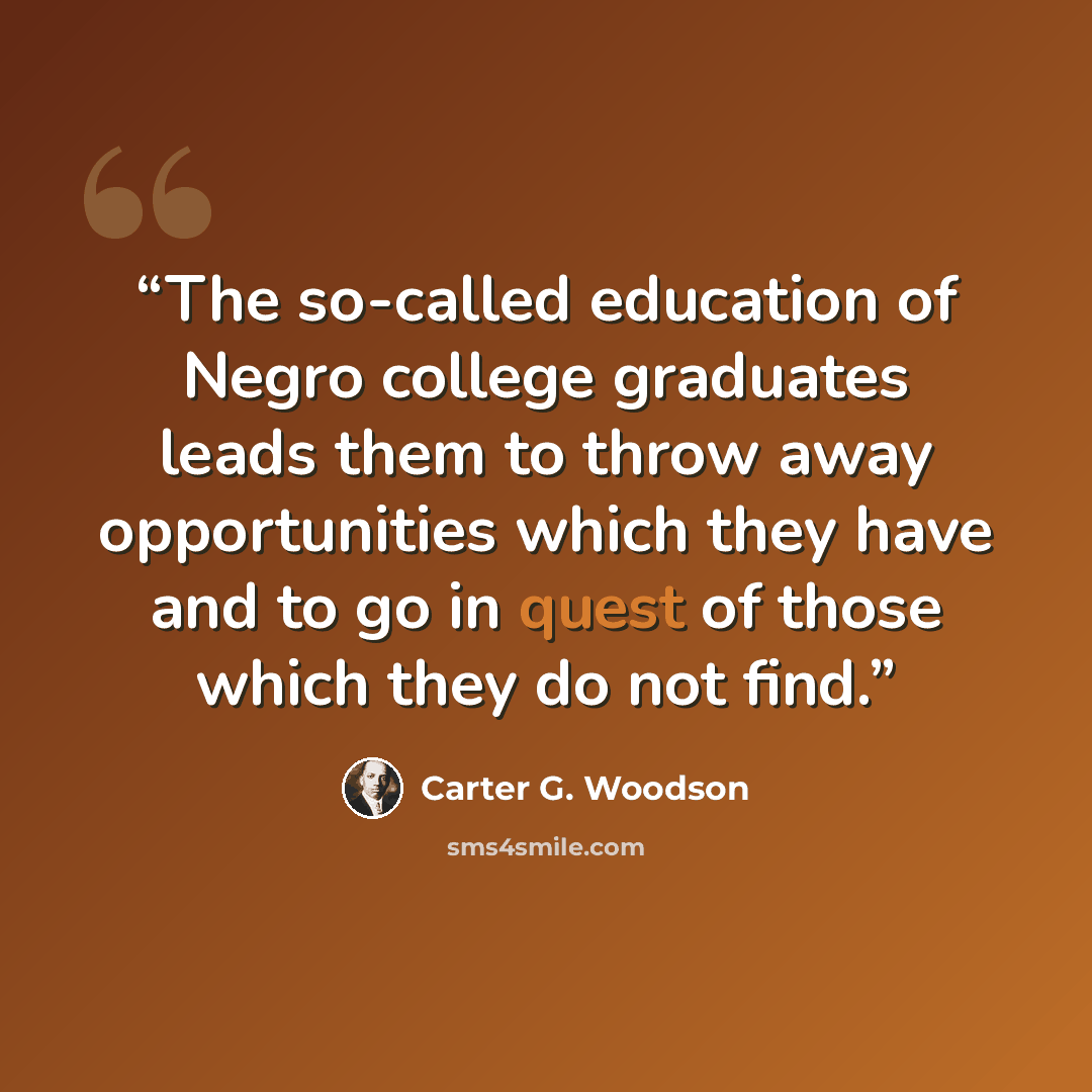 “The so-called education of Negro college graduates leads them to throw away opportunities which they have and to go in quest of those which they do not find.” quote by Carter G. Woodson
