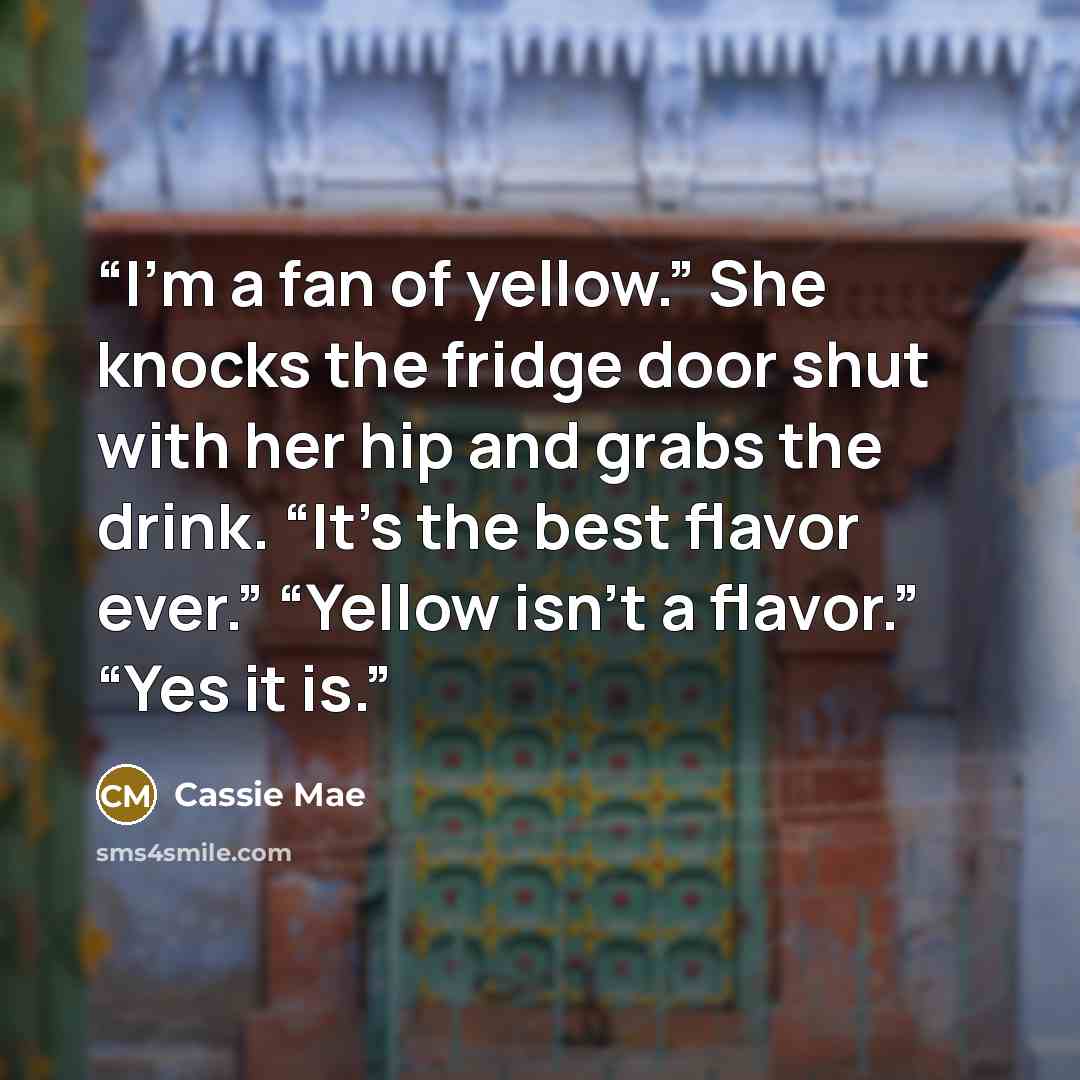 “I’m a fan of yellow.” She knocks the fridge door shut with her hip and grabs the drink. “It’s the best flavor ever.” “Yellow isn’t a flavor.” “Yes it is.” quote by Cassie Mae
