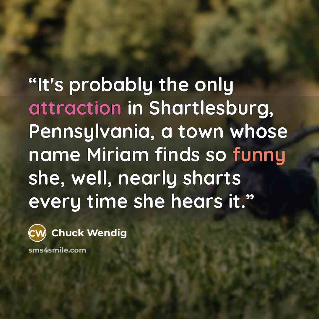 “It's probably the only attraction in Shartlesburg, Pennsylvania, a town whose name Miriam finds so funny she, well, nearly sharts every time she hears it.” quote by Chuck Wendig