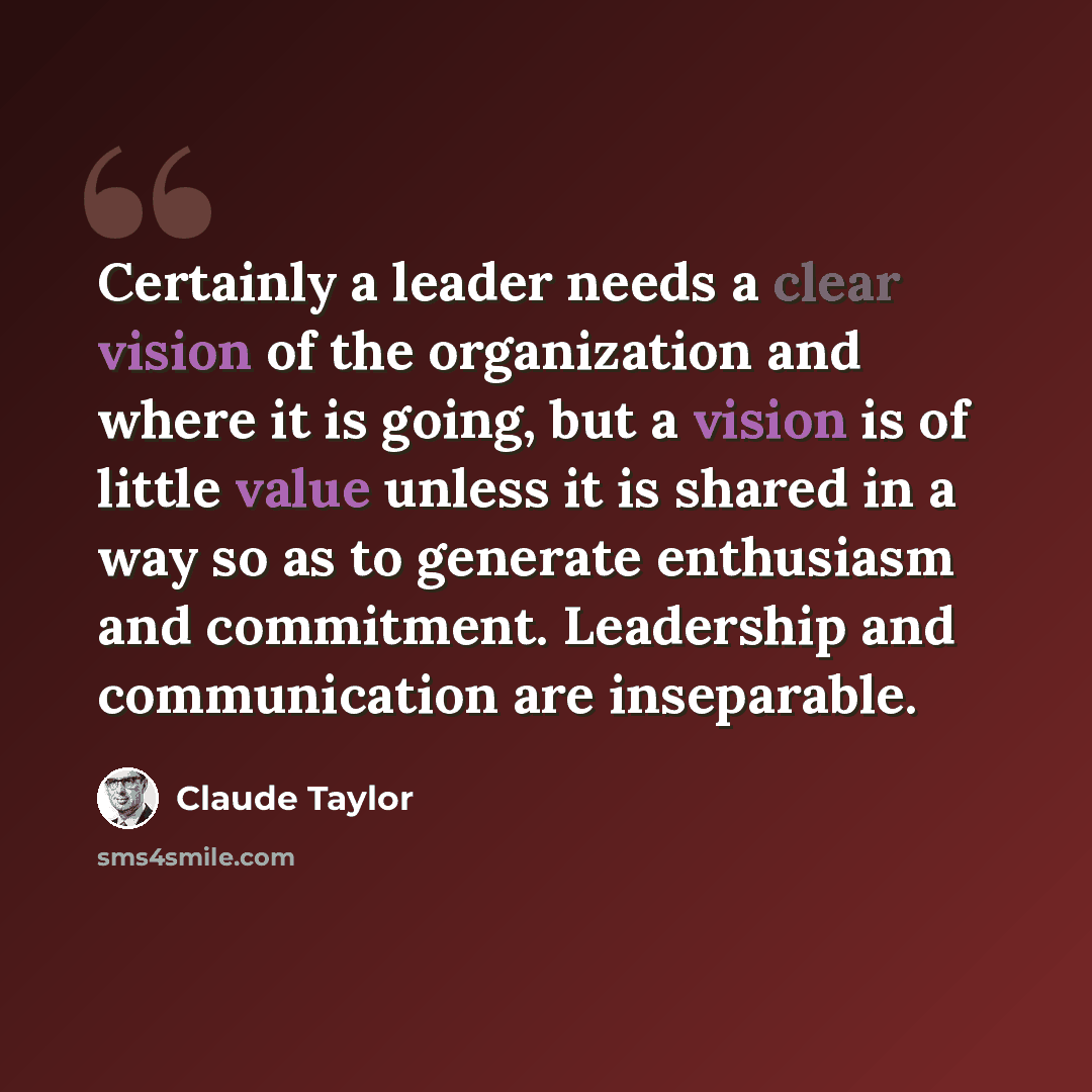 “Certainly a leader needs a clear vision of the organization and where it is going, but a vision is of little value unless it is shared in a way so as to generate enthusiasm and commitment. Leadership and communication are inseparable.” quote by Claude Taylor