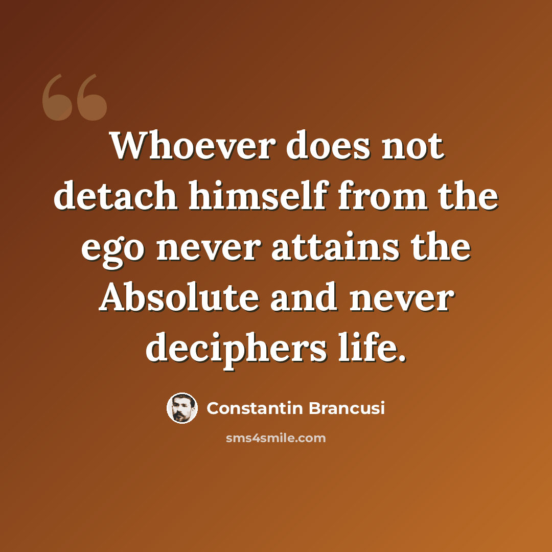 “Whoever does not detach himself from the ego never attains the Absolute and never deciphers life.” quote by Constantin Brancusi