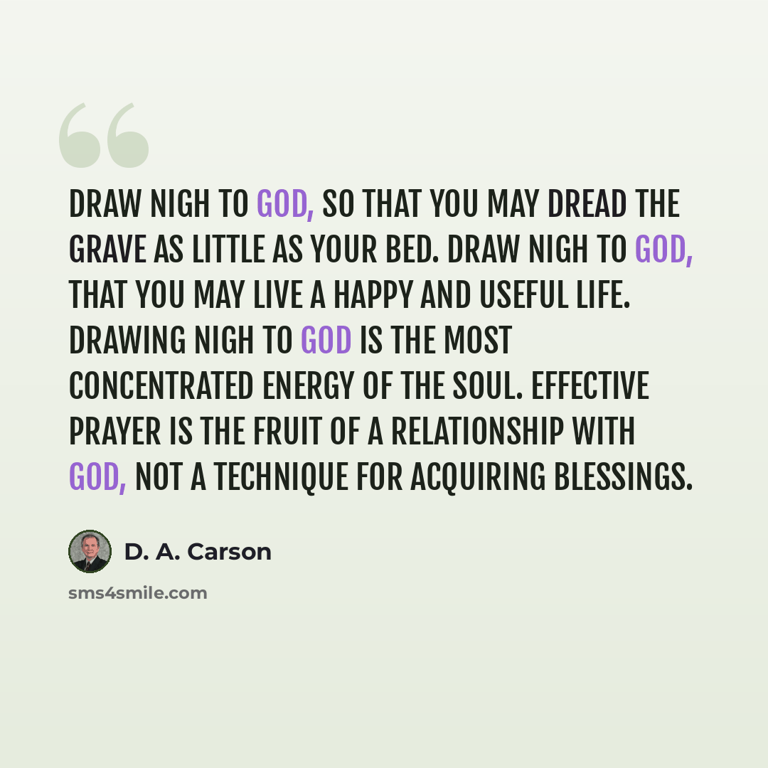“Draw nigh to God, so that you may dread the grave as little as your bed. Draw nigh to God, that you may live a happy and useful life. Drawing nigh to God is the most concentrated energy of the soul. Effective prayer is the fruit of a relationship with God, not a technique for acquiring blessings.” quote by D. A. Carson