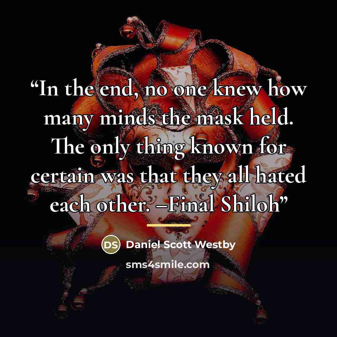“In the end, no one knew how many minds the mask held. The only thing known for certain was that they all hated each other. –Final Shiloh” quote by Daniel Scott Westby