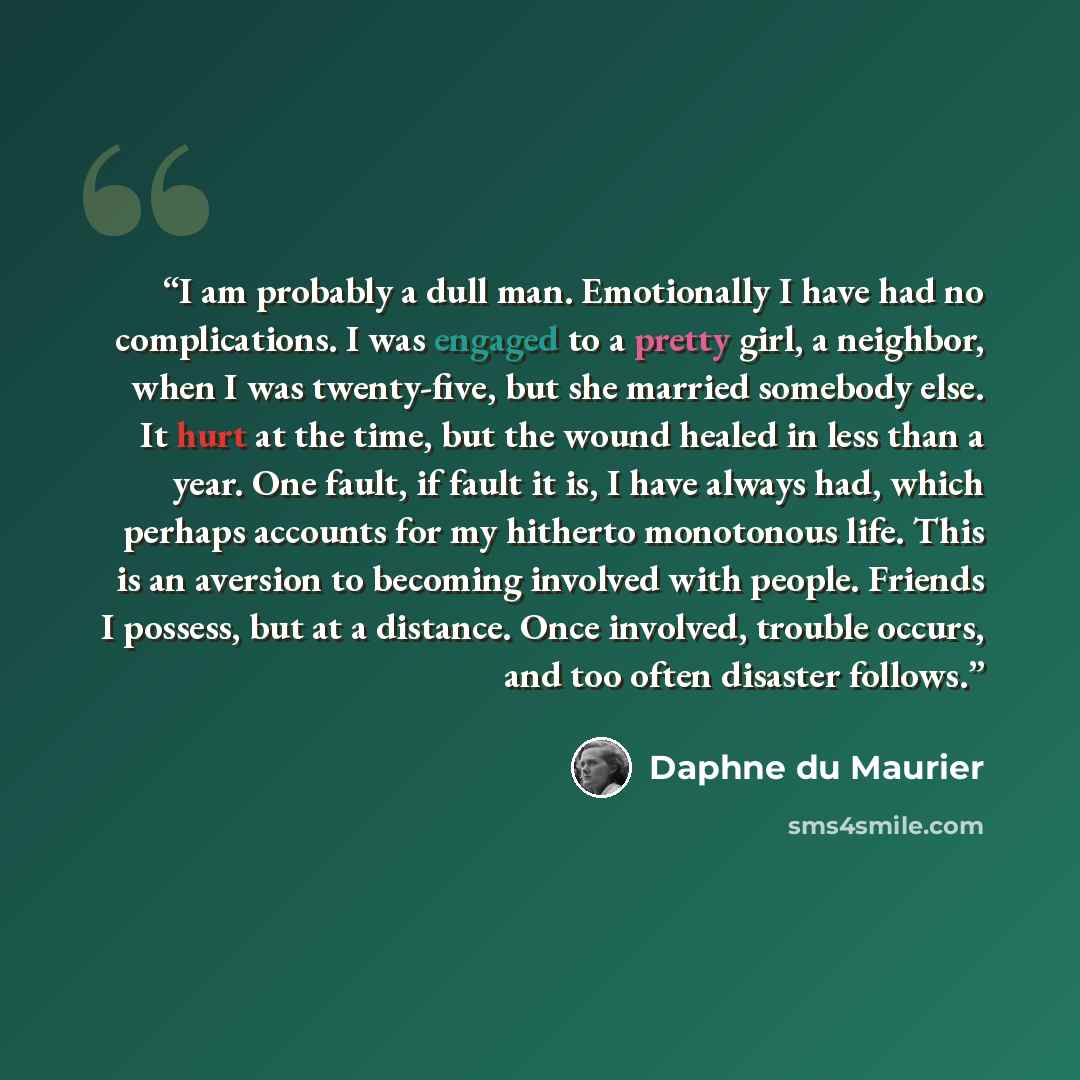 “I am probably a dull man. Emotionally I have had no complications. I was engaged to a pretty girl, a neighbor, when I was twenty-five, but she married somebody else. It hurt at the time, but the wound healed in less than a year. One fault, if fault it is, I have always had, which perhaps accounts…” quote by Daphne du Maurier