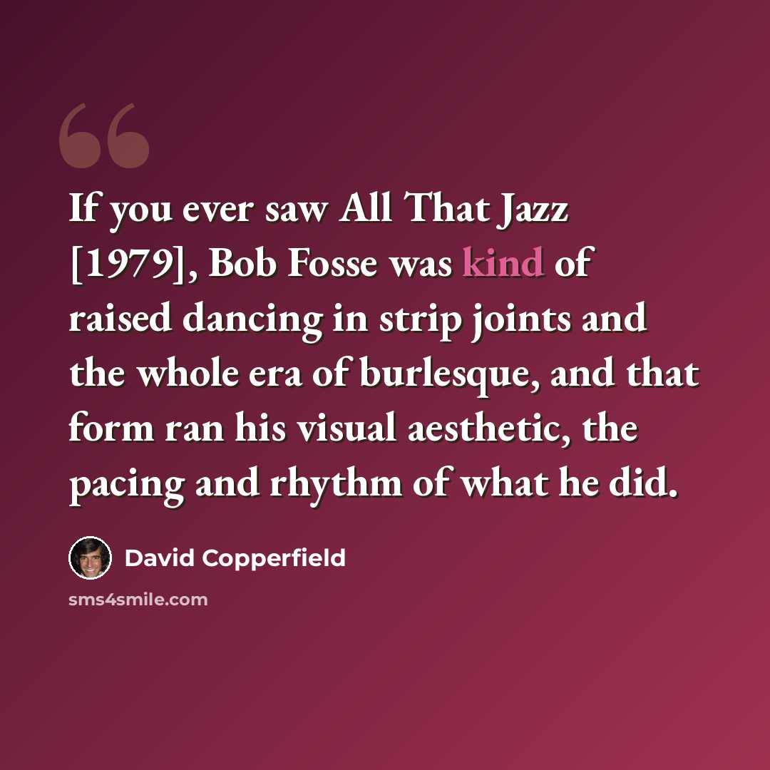 “If you ever saw All That Jazz [1979], Bob Fosse was kind of raised dancing in strip joints and the whole era of burlesque, and that form ran his visual aesthetic, the pacing and rhythm of what he did.” quote by David Copperfield