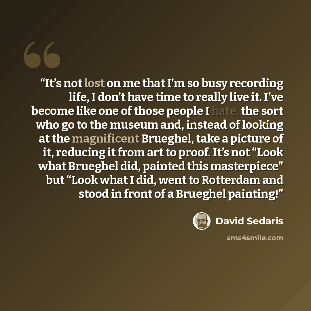 “It’s not lost on me that I’m so busy recording life, I don’t have time to really live it. I’ve become like one of those people I hate, the sort who go to the museum and, instead of looking at the magnificent Brueghel, take a picture of it, reducing it from art to proof. It’s not “Look what…” quote by David Sedaris
