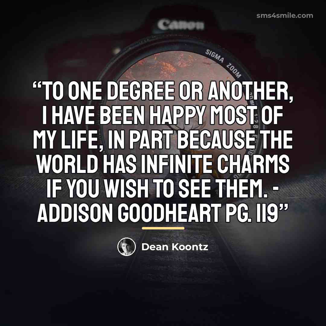 “To one degree or another, I have been happy most of my life, in part because the world has infinite charms if you wish to see them. - Addison Goodheart pg. 119” quote by Dean Koontz