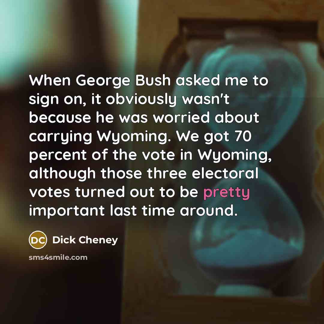 “When George Bush asked me to sign on, it obviously wasn't because he was worried about carrying Wyoming. We got 70 percent of the vote in Wyoming, although those three electoral votes turned out to be pretty important last time around.” quote by Dick Cheney