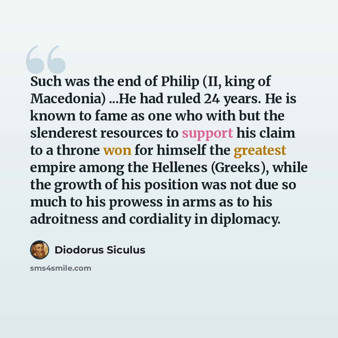 “Such was the end of Philip (II, king of Macedonia) ...He had ruled 24 years. He is known to fame as one who with but the slenderest resources to support his claim to a throne won for himself the greatest empire among the Hellenes (Greeks), while the growth of his position was not due so much to…” quote by Diodorus Siculus