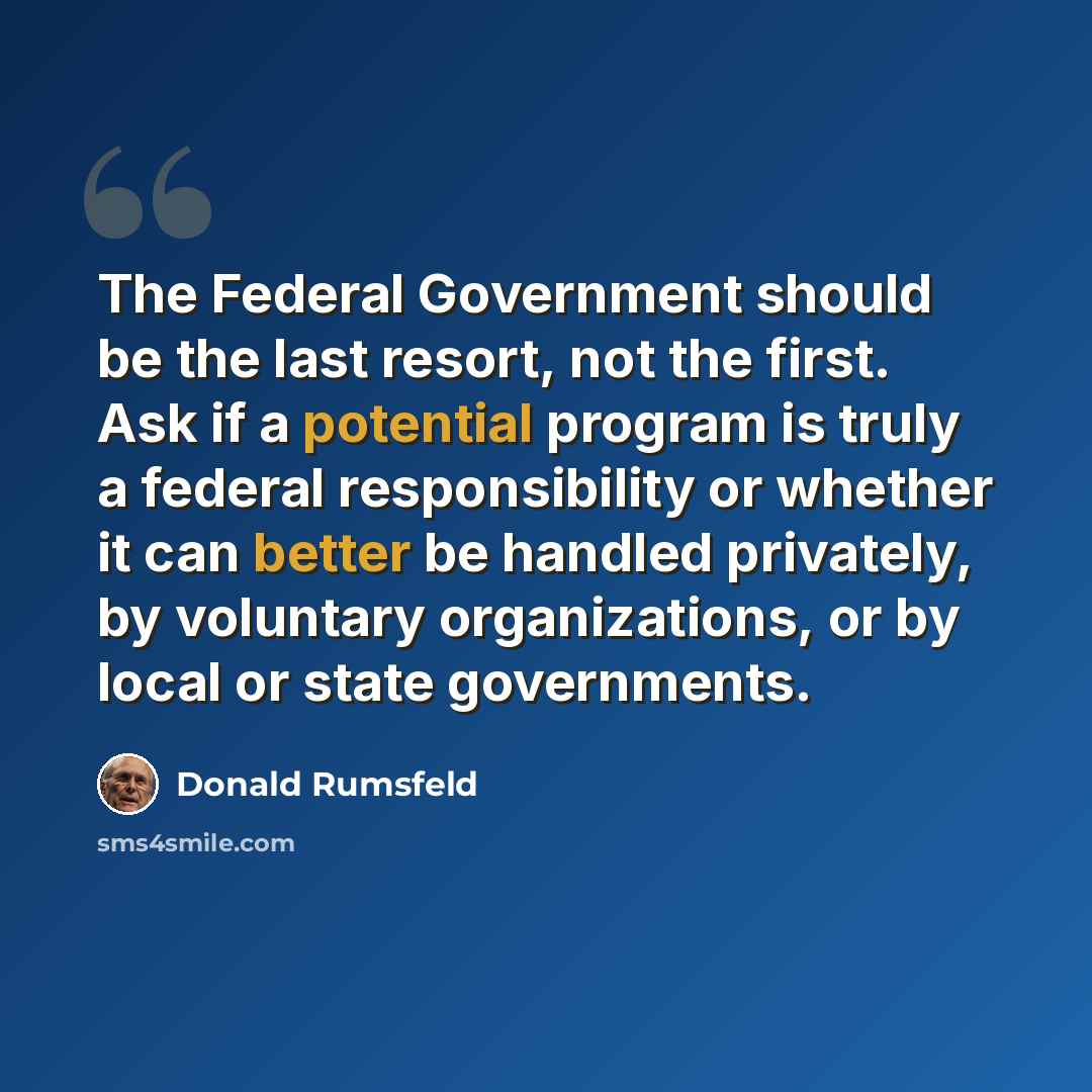 “The Federal Government should be the last resort, not the first. Ask if a potential program is truly a federal responsibility or whether it can better be handled privately, by voluntary organizations, or by local or state governments.” quote by Donald Rumsfeld