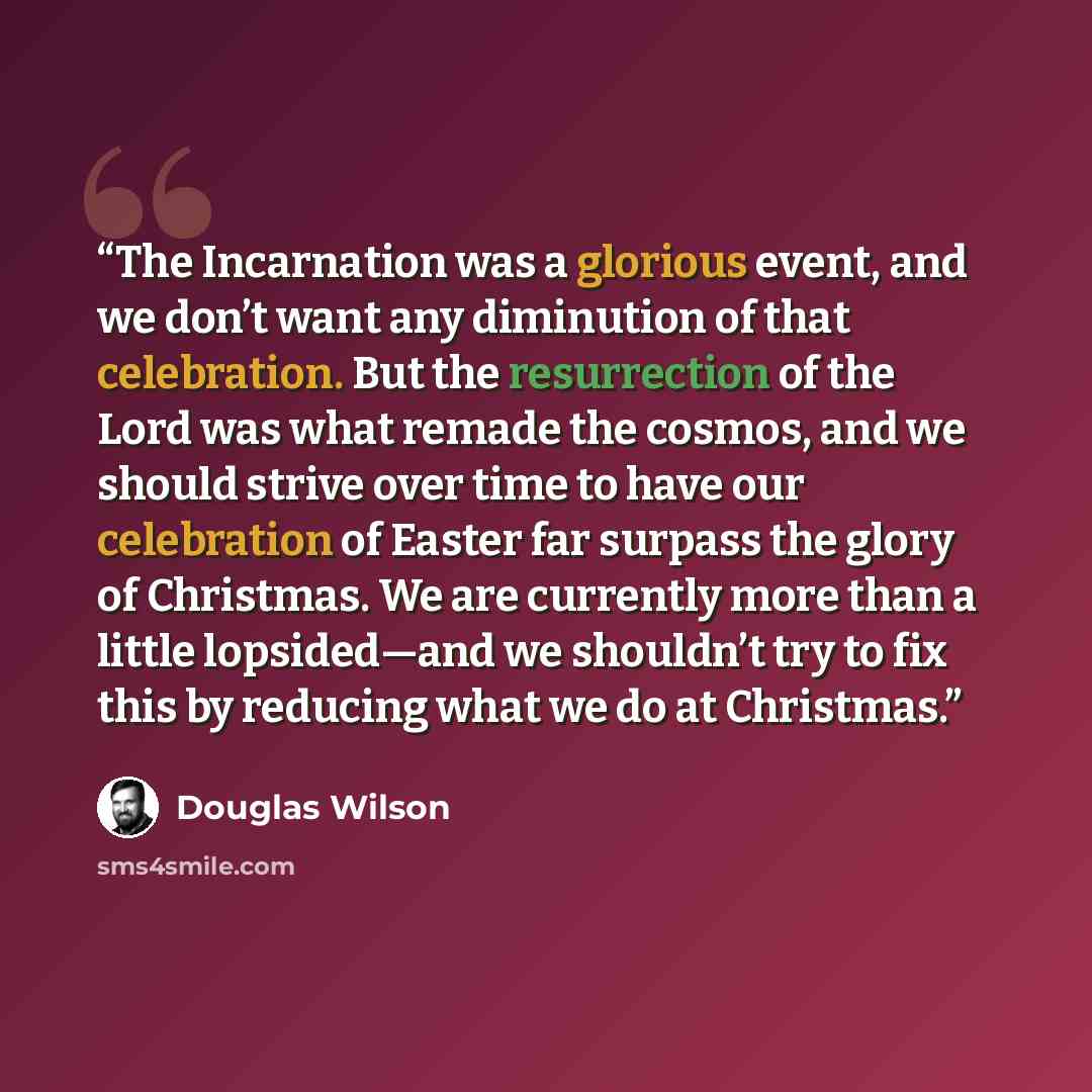 “The Incarnation was a glorious event, and we don’t want any diminution of that celebration. But the resurrection of the Lord was what remade the cosmos, and we should strive over time to have our celebration of Easter far surpass the glory of Christmas. We are currently more than a little…” quote by Douglas Wilson