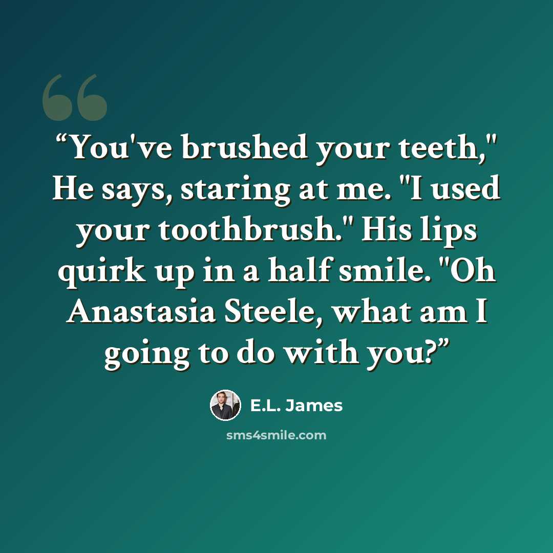 “You've brushed your teeth," He says, staring at me. "I used your toothbrush." His lips quirk up in a half smile. "Oh Anastasia Steele, what am I going to do with you?” quote by E.L. James