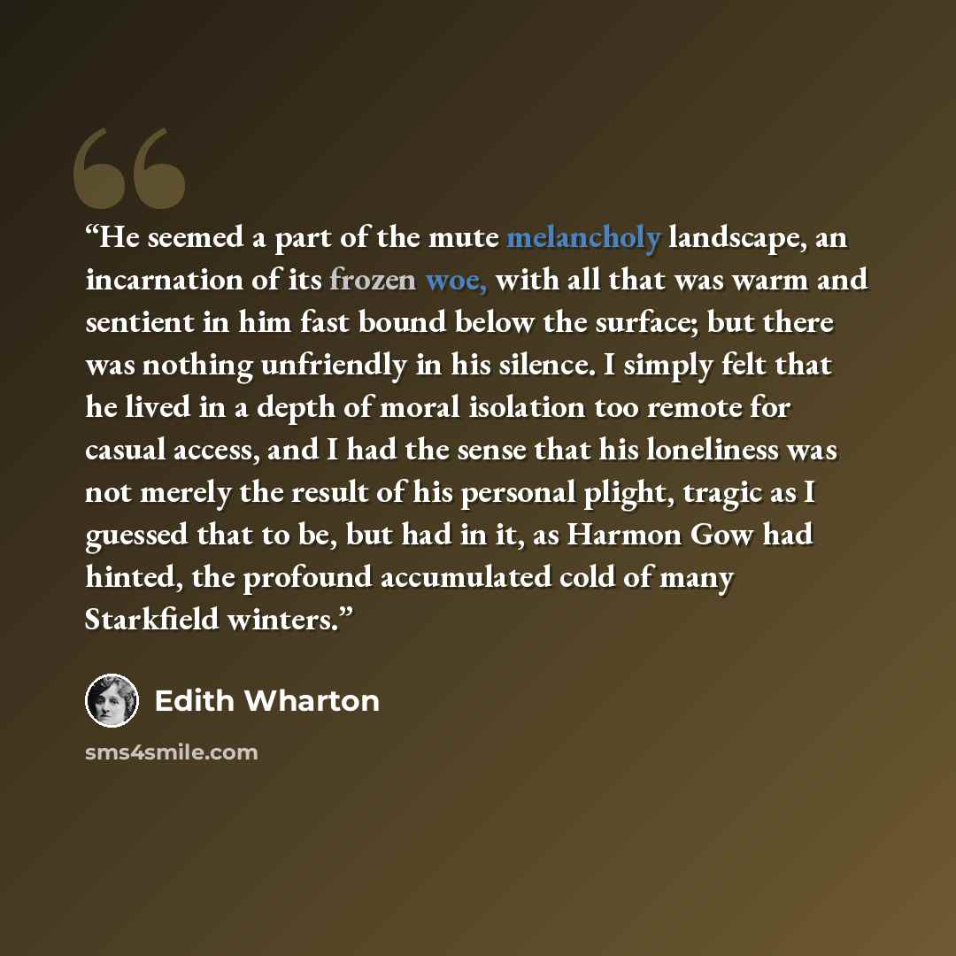 “He seemed a part of the mute melancholy landscape, an incarnation of its frozen woe, with all that was warm and sentient in him fast bound below the surface; but there was nothing unfriendly in his silence. I simply felt that he lived in a depth of moral isolation too remote for casual access, and…” quote by Edith Wharton