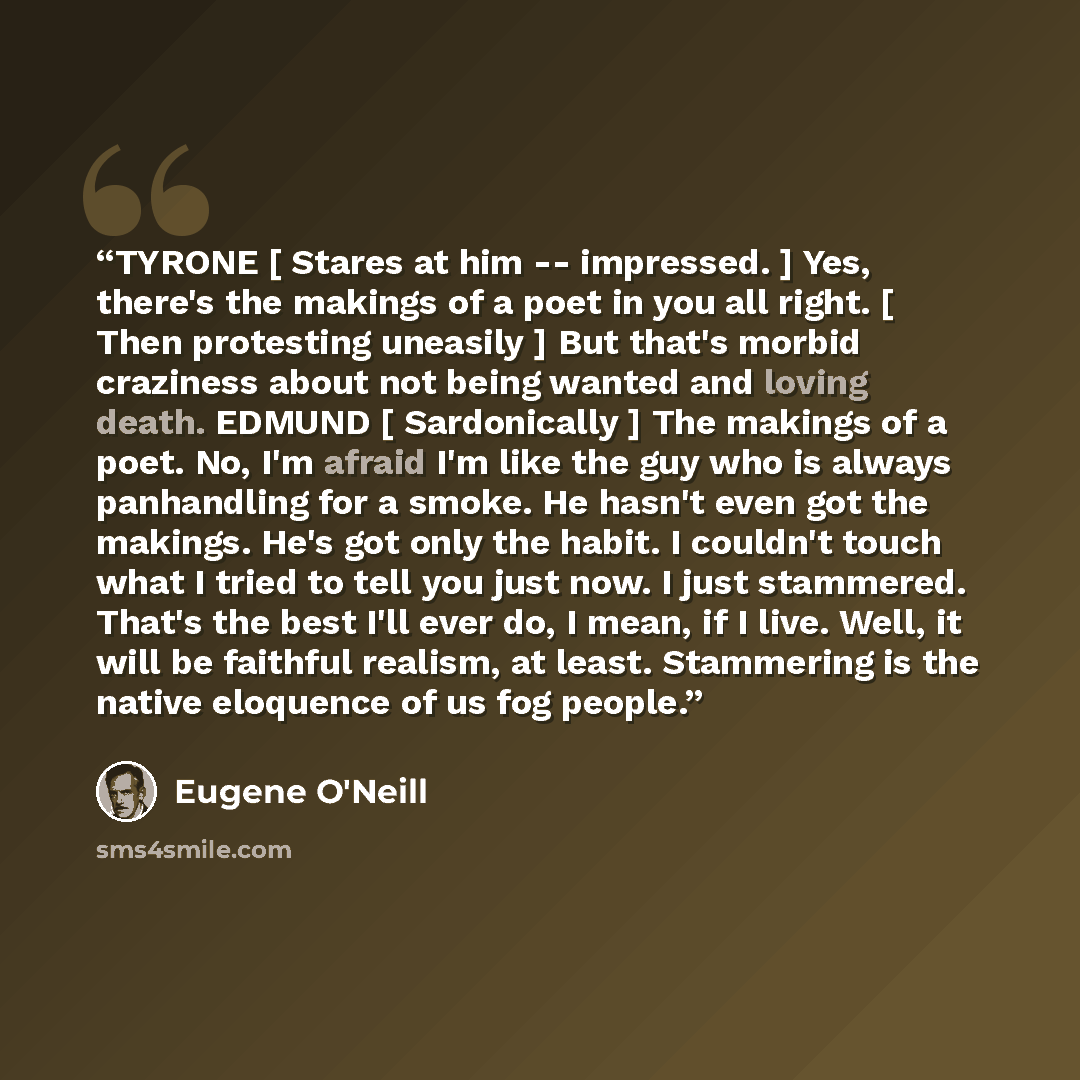 “TYRONE [ Stares at him -- impressed. ] Yes, there's the makings of a poet in you all right. [ Then protesting uneasily ] But that's morbid craziness about not being wanted and loving death. EDMUND [ Sardonically ] The makings of a poet. No, I'm afraid I'm like the guy who is always panhandling for…” quote by Eugene O'Neill