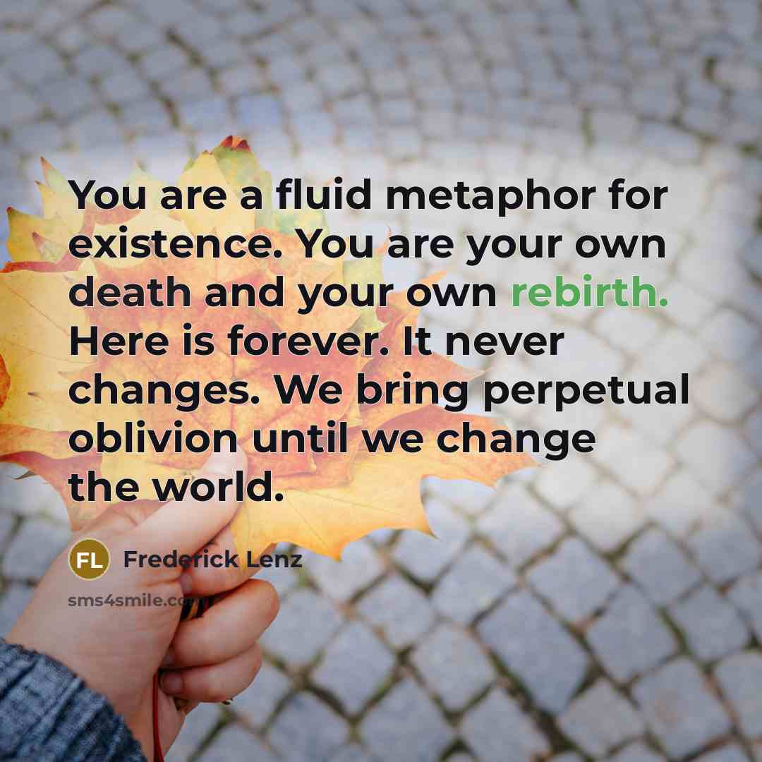 “You are a fluid metaphor for existence. You are your own death and your own rebirth. Here is forever. It never changes. We bring perpetual oblivion until we change the world.” quote by Frederick Lenz