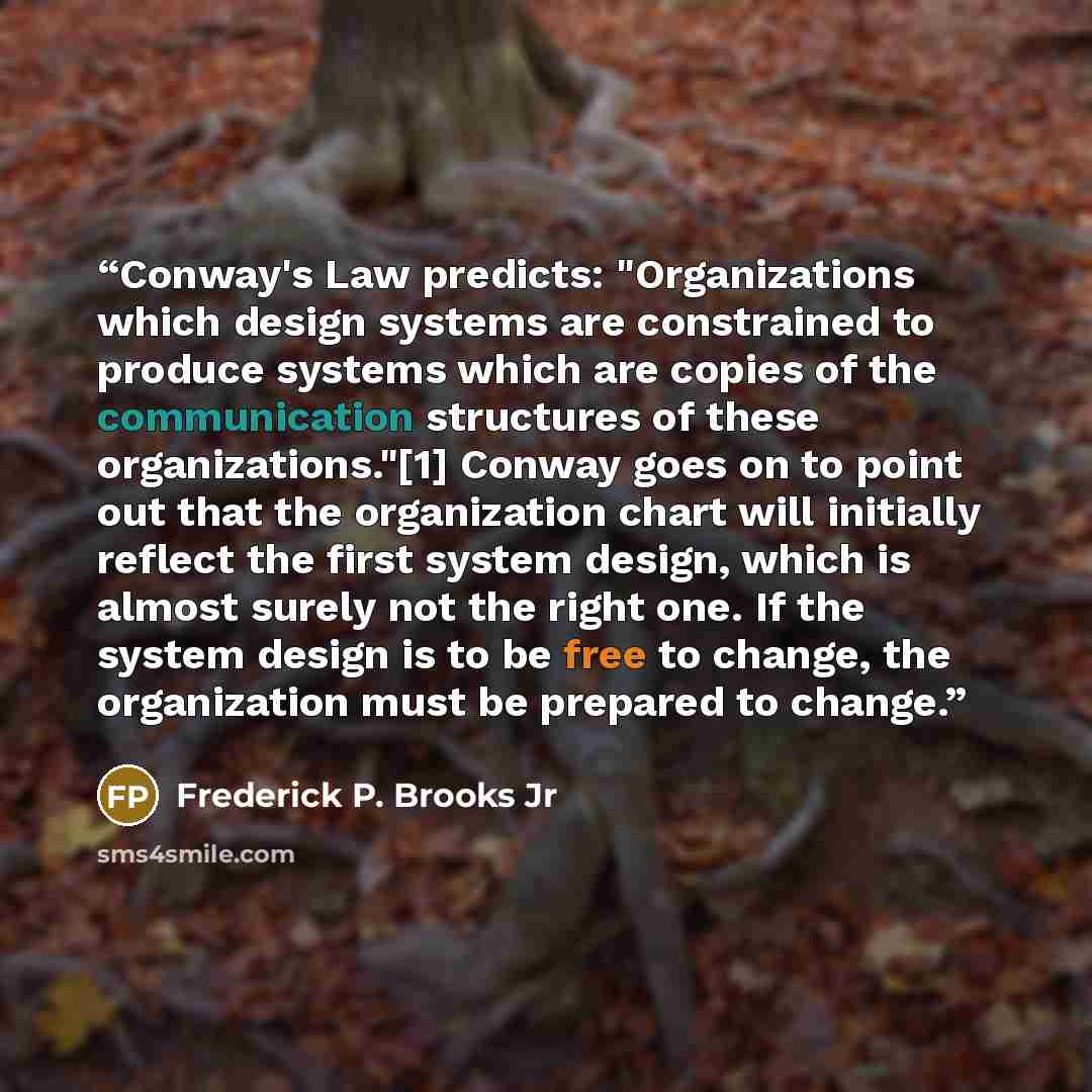 “Conway's Law predicts: "Organizations which design systems are constrained to produce systems which are copies of the communication structures of these organizations."[1] Conway goes on to point out that the organization chart will initially reflect the first system design, which is almost surely…” quote by Frederick P. Brooks Jr