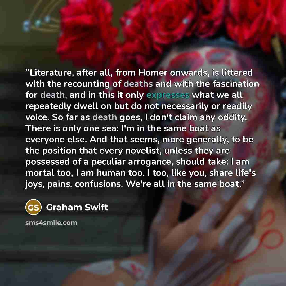 “Literature, after all, from Homer onwards, is littered with the recounting of deaths and with the fascination for death, and in this it only expresses what we all repeatedly dwell on but do not necessarily or readily voice. So far as death goes, I don't claim any oddity. There is only one sea: I'm…” quote by Graham Swift