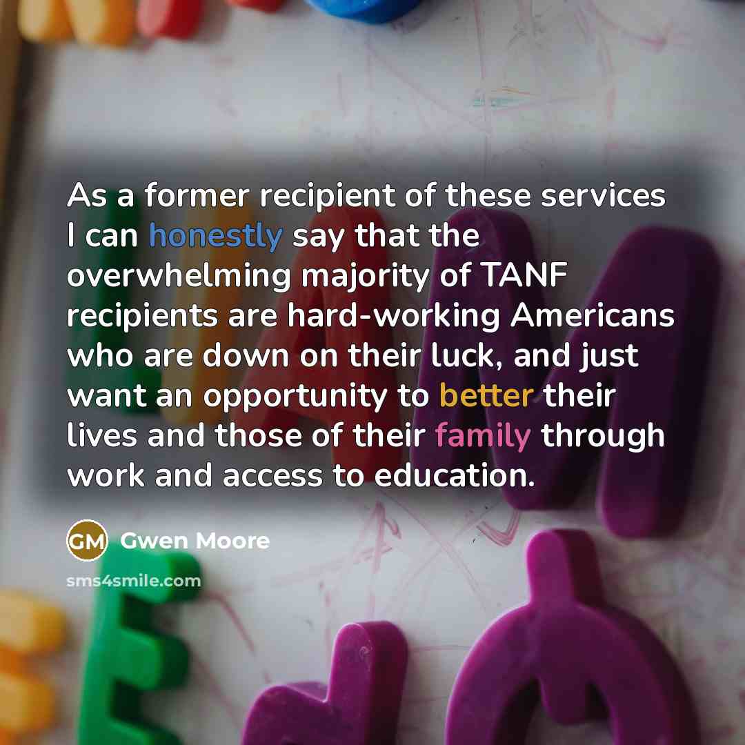“As a former recipient of these services I can honestly say that the overwhelming majority of TANF recipients are hard-working Americans who are down on their luck, and just want an opportunity to better their lives and those of their family through work and access to education.” quote by Gwen Moore