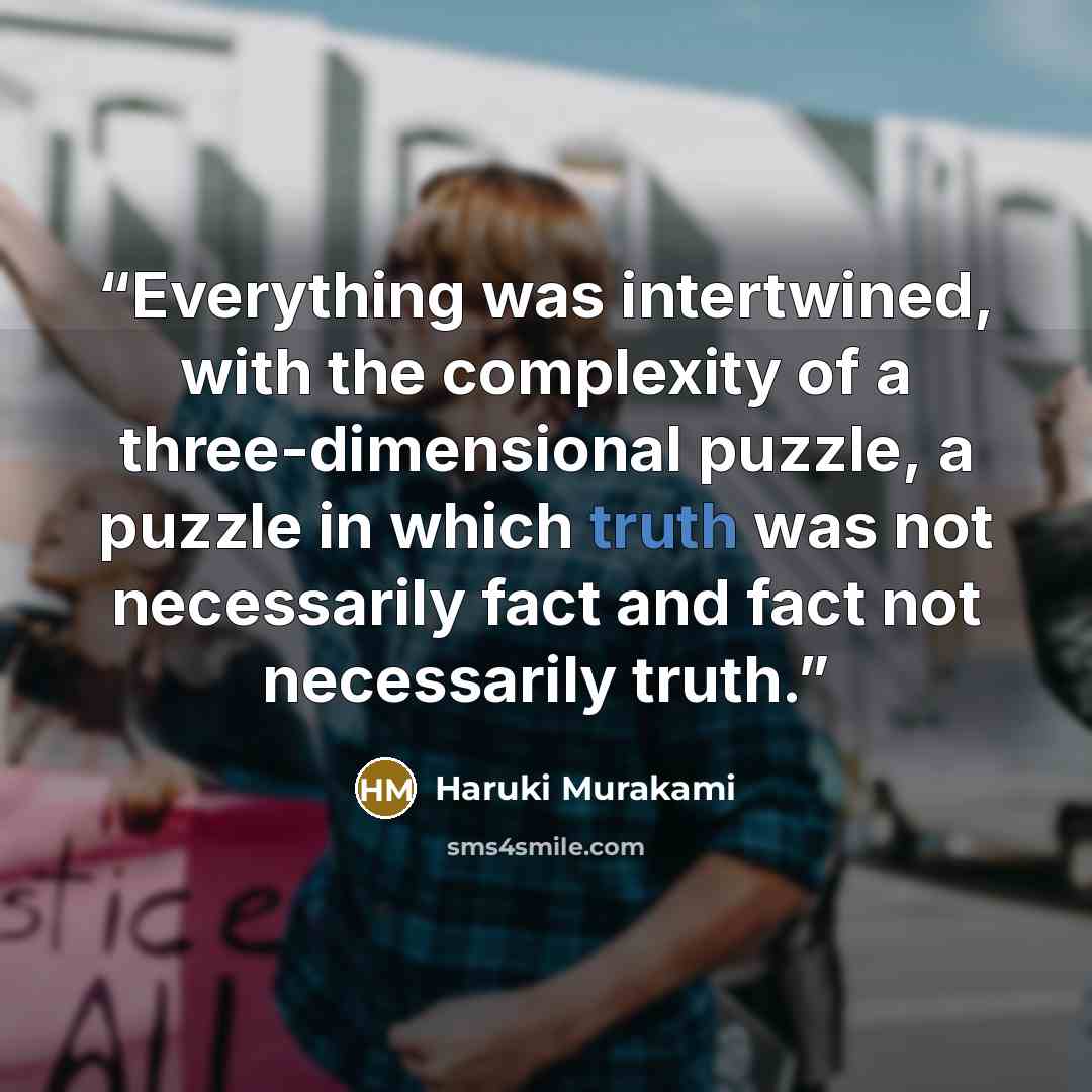 “Everything was intertwined, with the complexity of a three-dimensional puzzle, a puzzle in which truth was not necessarily fact and fact not necessarily truth.” quote by Haruki Murakami