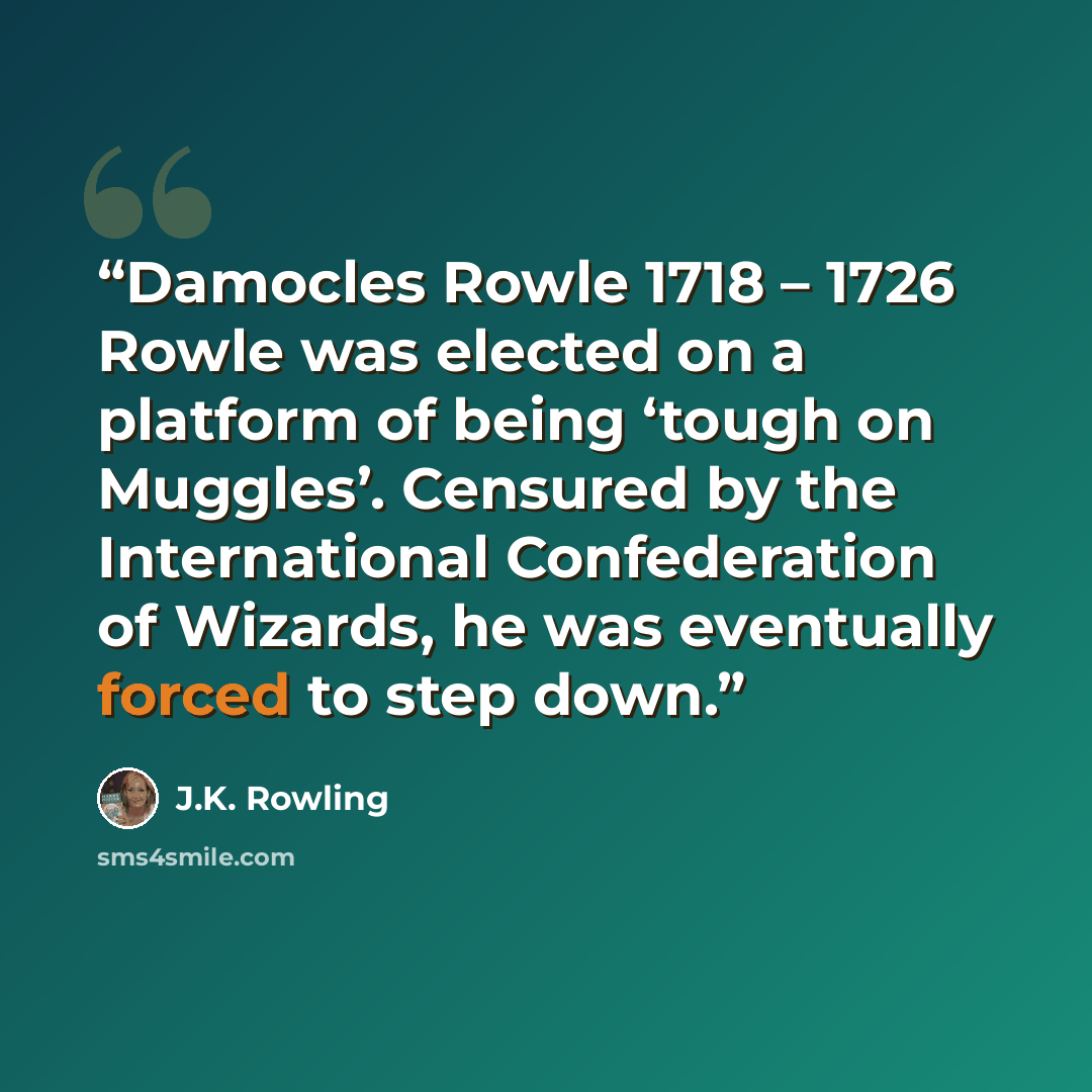 “Damocles Rowle 1718 – 1726 Rowle was elected on a platform of being ‘tough on Muggles’. Censured by the International Confederation of Wizards, he was eventually forced to step down.” quote by J.K. Rowling
