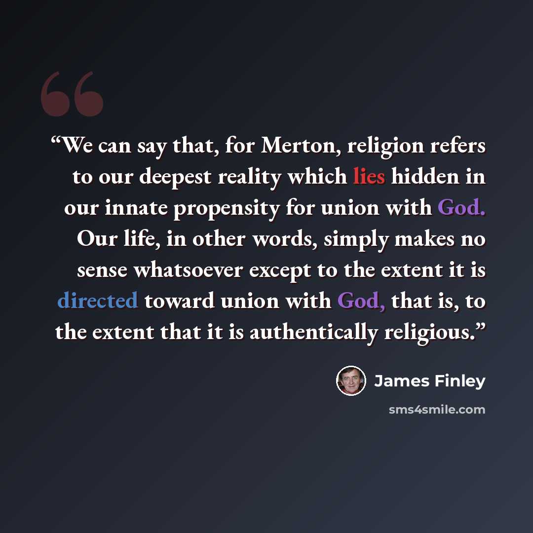 “We can say that, for Merton, religion refers to our deepest reality which lies hidden in our innate propensity for union with God. Our life, in other words, simply makes no sense whatsoever except to the extent it is directed toward union with God, that is, to the extent that it is authentically…” quote by James Finley