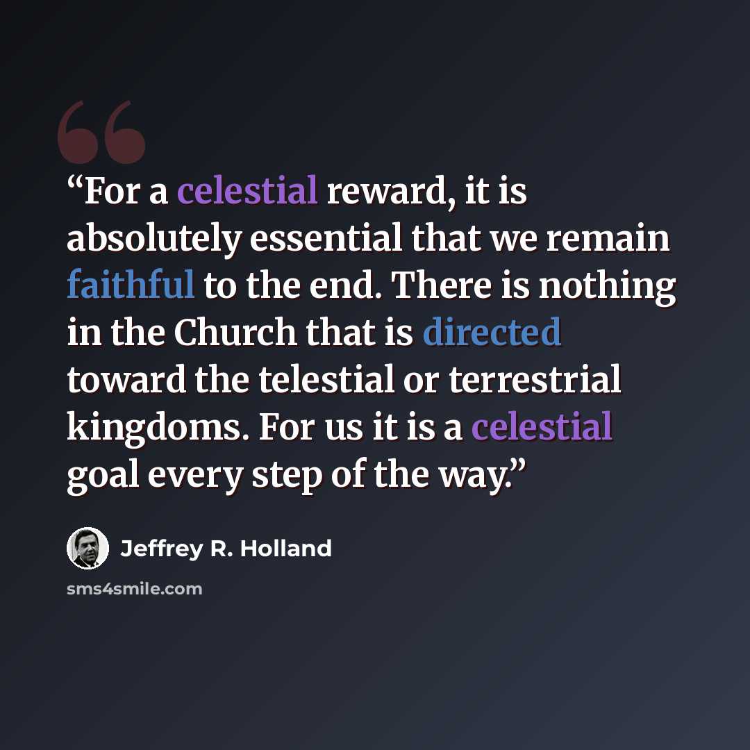 “For a celestial reward, it is absolutely essential that we remain faithful to the end. There is nothing in the Church that is directed toward the telestial or terrestrial kingdoms. For us it is a celestial goal every step of the way.” quote by Jeffrey R. Holland