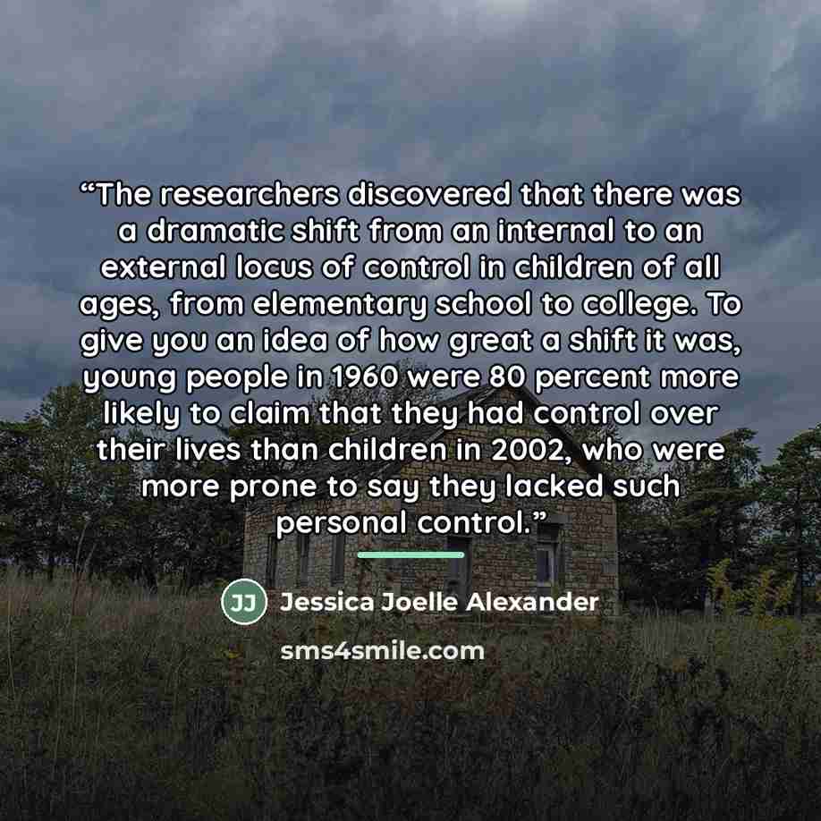 “The researchers discovered that there was a dramatic shift from an internal to an external locus of control in children of all ages, from elementary school to college. To give you an idea of how great a shift it was, young people in 1960 were 80 percent more likely to claim that they had control…” quote by Jessica Joelle Alexander
