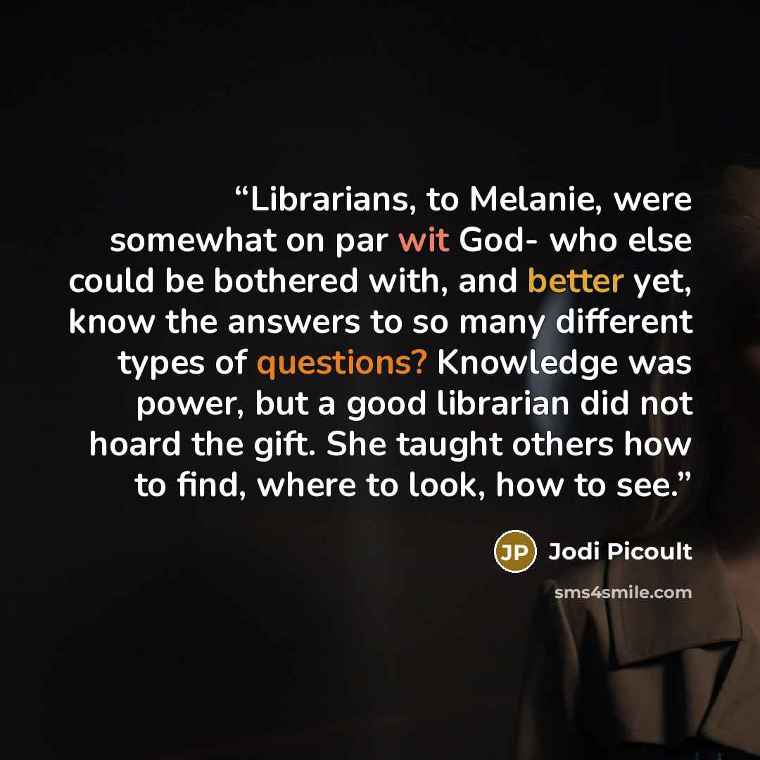 “Librarians, to Melanie, were somewhat on par wit God- who else could be bothered with, and better yet, know the answers to so many different types of questions? Knowledge was power, but a good librarian did not hoard the gift. She taught others how to find, where to look, how to see.” quote by Jodi Picoult