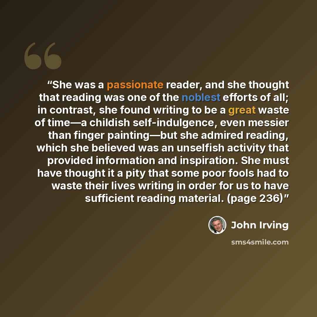 “She was a passionate reader, and she thought that reading was one of the noblest efforts of all; in contrast, she found writing to be a great waste of time—a childish self-indulgence, even messier than finger painting—but she admired reading, which she believed was an unselfish activity that…” quote by John Irving
