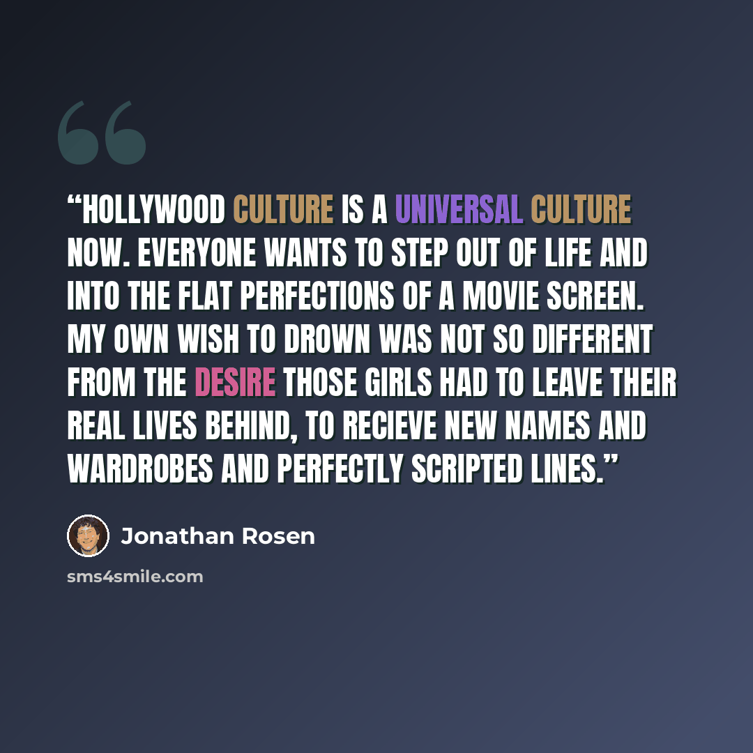 “Hollywood culture is a universal culture now. Everyone wants to step out of life and into the flat perfections of a movie screen. My own wish to drown was not so different from the desire those girls had to leave their real lives behind, to recieve new names and wardrobes and perfectly scripted…” quote by Jonathan Rosen