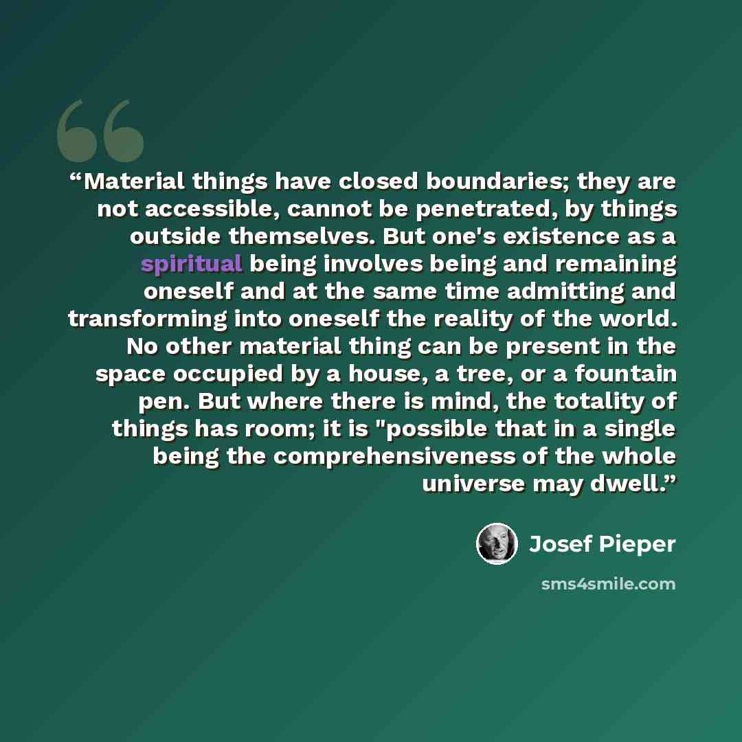 “Material things have closed boundaries; they are not accessible, cannot be penetrated, by things outside themselves. But one's existence as a spiritual being involves being and remaining oneself and at the same time admitting and transforming into oneself the reality of the world. No other…” quote by Josef Pieper