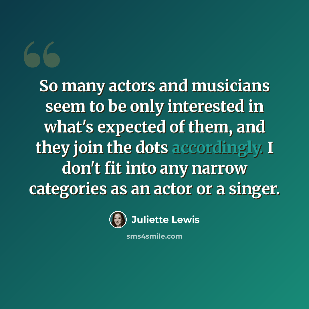 “So many actors and musicians seem to be only interested in what's expected of them, and they join the dots accordingly. I don't fit into any narrow categories as an actor or a singer.” quote by Juliette Lewis