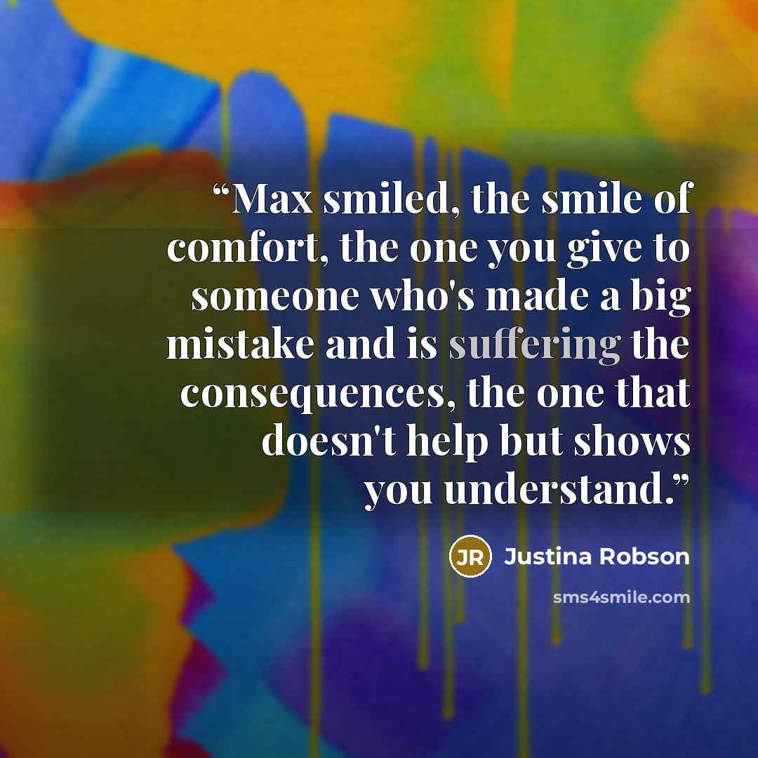 “Max smiled, the smile of comfort, the one you give to someone who's made a big mistake and is suffering the consequences, the one that doesn't help but shows you understand.” quote by Justina Robson